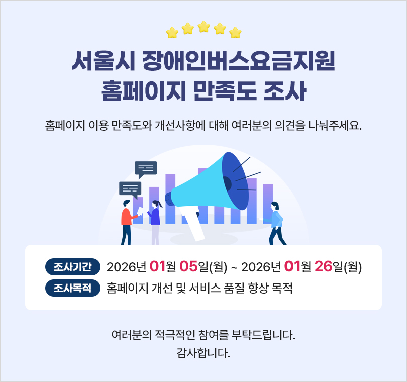  서울시 장애인버스요금지원 홈페이지 만족도 조사  홈페이지 이용 만족도와 개선사항에 대해 여러분의 의견을 나눠주세요  조사기간 : 2026년 01월 05일(금) ~ 2026년 1월 26일(금) 조사목적 : 홈페이지 개선 및 서비스 품질 향상 목적  여러분의 적극적인 참여를 부탁드립니다. 감사합니다.