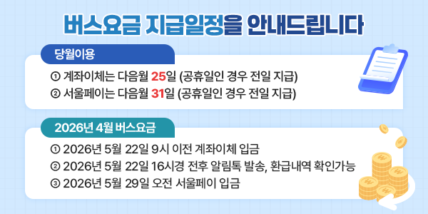 버스요금 지급일정을 안내드립니다. 당월이용 ① 계좌이체는 다음월 25일 (공휴일인 경우 전일 지급) ② 서울페이는 다음월 31일 (공휴일인 경우 전일 지급) 2026년 01월 버스요금 ① 2026년 03월 25일 9시 이전 계좌이체 입금 ② 2026년 03월 25일 16시 전후 알림톡 발송, 환급내역 확인 가능 ③ 2026년 03월 31일 오전 서울페이 입금