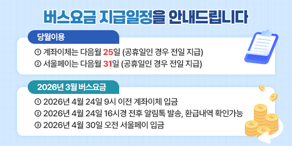 버스요금 지급일정을 안내드립니다. 당월이용 ① 계좌이체는 다음월 25일 (공휴일인 경우 전일 지급) ② 서울페이는 다음월 31일 (공휴일인 경우 전일 지급) 2026년 01월 버스요금 ① 2026년 03월 25일 9시 이전 계좌이체 입금 ② 2026년 03월 25일 16시 전후 알림톡 발송, 환급내역 확인 가능 ③ 2026년 03월 31일 오전 서울페이 입금