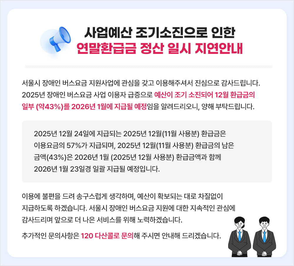 [서울시 장애인 버스요금 지원 사업]  서울시 장애인 버스요금 지원사업에 관심을 갖고 이용해주셔서 진심으로 감사드립니다.  2025년 장애인 버스요금 사업 이용자 급증으로 예산이 조기 소진되어 12월 환급금의 일부(약43%)를 2026년 1월에 지급될 예정임을 알려드리오니, 양해 부탁드립니다.   ※ 2025년 12월 24일에 지급되는 2025년 12월(11월 사용분) 환급금은 이용요금의 57%가 지급되며, 2025년 12월(11월 사용분) 환급금의 남은 금액(43%)은 2026년 1월(2025년 12월 사용분) 환급금액과 함께 2026년 1월 23일경 일괄 지급될 예정입니다.  이용에 불편을 드려 송구스럽게 생각하며, 예산이 확보되는 대로 차질없이 지급하도록 하겠습니다. 서울시 장애인 버스요금 지원에 대한 지속적인 관심에 감사드리며 앞으로 더 나은 서비스를 위해 노력하겠습니다. 추가적인 문의사항은 120 다산콜로 문의해 주시면 안내해 드리겠습니다.
