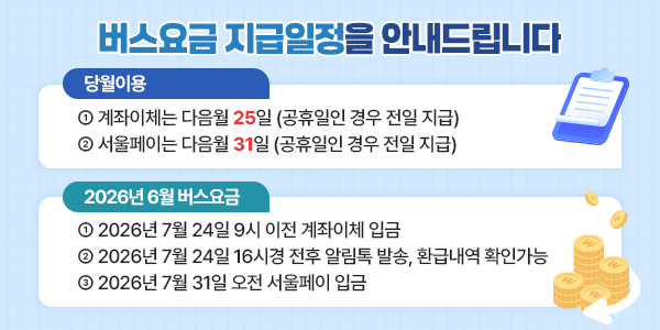 버스요금 지급일정을 안내드립니다. 당월이용 ① 계좌이체는 다음월 25일 (공휴일인 경우 전일 지급) ② 서울페이는 다음월 31일 (공휴일인 경우 전일 지급) 2026년 06월 버스요금 ① 2026년 07월 24일 9시 이전 계좌이체 입금 ② 2026년 07월 24일 16시 전후 알림톡 발송, 환급내역 확인 가능 ③ 2026년 07월 31일 오전 서울페이 입금
